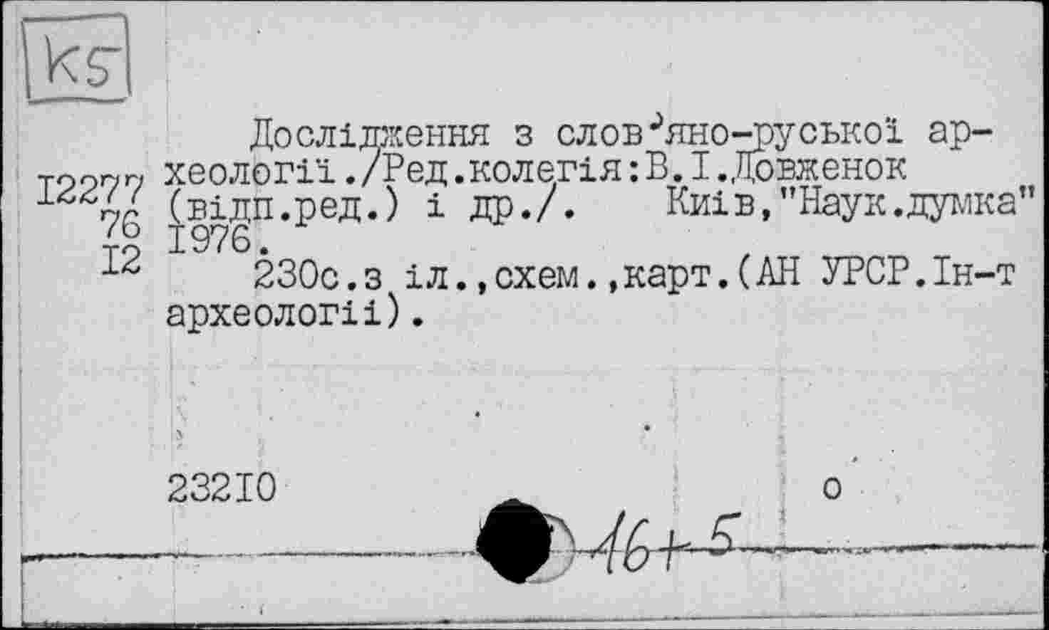 ﻿Дослідження з слов^яно-руської ар-тоогуг, хеології./Ред.колегія:В.І.,Ловженок 1 7G (sign.ред.) і др./. Київ,’’Наук .думка" 230с.з іл.,схем.,карт.(АН УРСР.Ін-т археологіі).
23210	о
--------------